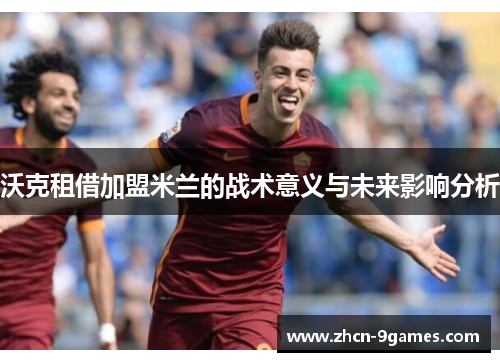 沃克租借加盟米兰的战术意义与未来影响分析 沃克租借加盟米兰的战术意义与未来影响分析